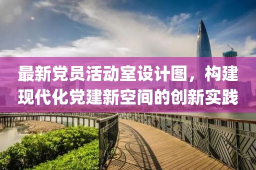 最新黨員活動室設(shè)計圖，構(gòu)建現(xiàn)代化黨建新空間的創(chuàng)新實踐