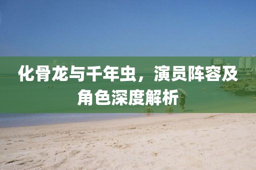 化骨龍與千年蟲，演員陣容及角色深度解析
