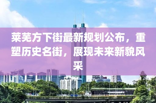 萊蕪方下街最新規(guī)劃公布，重塑歷史名街，展現(xiàn)未來新貌風(fēng)采