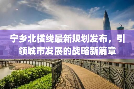 寧鄉(xiāng)北橫線最新規(guī)劃發(fā)布，引領(lǐng)城市發(fā)展的戰(zhàn)略新篇章
