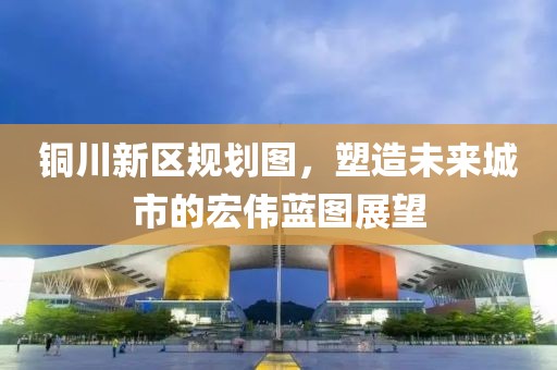 銅川新區(qū)規(guī)劃圖，塑造未來城市的宏偉藍(lán)圖展望