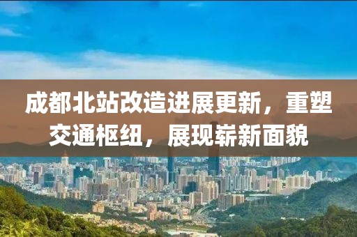 成都北站改造進(jìn)展更新，重塑交通樞紐，展現(xiàn)嶄新面貌