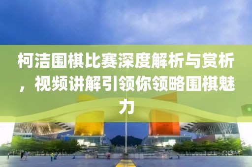 柯潔圍棋比賽深度解析與賞析，視頻講解引領(lǐng)你領(lǐng)略圍棋魅力