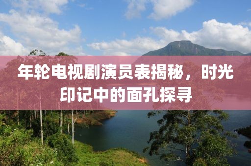 年輪電視劇演員表揭秘，時光印記中的面孔探尋