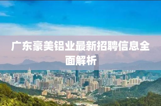 廣東豪美鋁業(yè)最新招聘信息全面解析