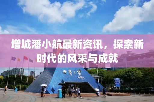 增城潘小航最新資訊，探索新時代的風(fēng)采與成就