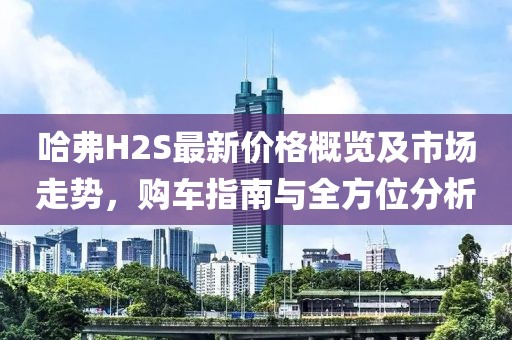 哈弗H2S最新價格概覽及市場走勢，購車指南與全方位分析