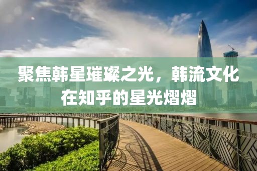 聚焦韓星璀璨之光，韓流文化在知乎的星光熠熠