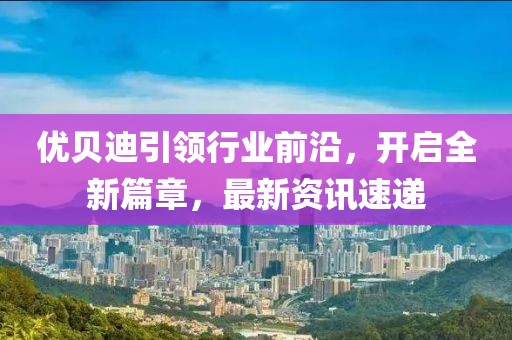 優(yōu)貝迪引領(lǐng)行業(yè)前沿，開啟全新篇章，最新資訊速遞