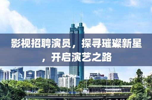 影視招聘演員，探尋璀璨新星，開啟演藝之路