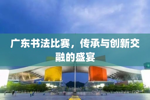 廣東書法比賽，傳承與創(chuàng)新交融的盛宴