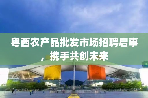 粵西農(nóng)產(chǎn)品批發(fā)市場(chǎng)招聘啟事，攜手共創(chuàng)未來(lái)