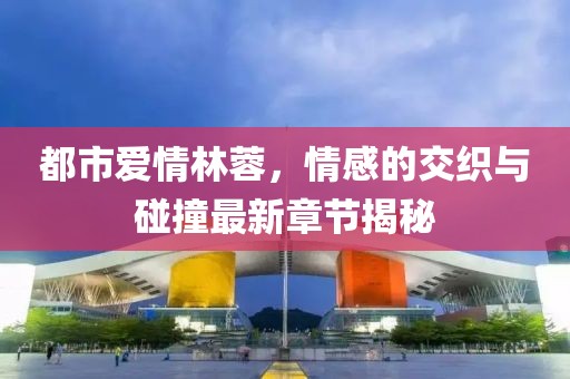 都市愛(ài)情林蓉，情感的交織與碰撞最新章節(jié)揭秘