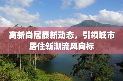 高新尚居最新動態(tài)，引領城市居住新潮流風向標