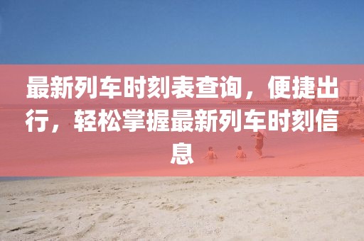 最新列車(chē)時(shí)刻表查詢(xún)，便捷出行，輕松掌握最新列車(chē)時(shí)刻信息