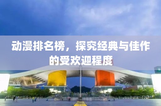 動漫排名榜，探究經(jīng)典與佳作的受歡迎程度