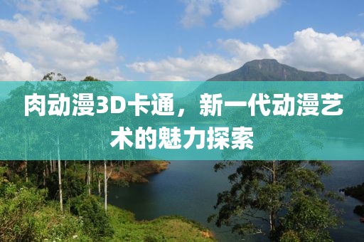 肉動漫3D卡通，新一代動漫藝術(shù)的魅力探索