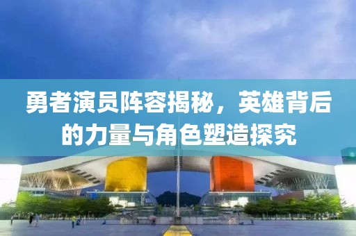 勇者演員陣容揭秘，英雄背后的力量與角色塑造探究
