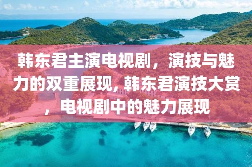 韓東君主演電視劇，演技與魅力的雙重展現(xiàn), 韓東君演技大賞，電視劇中的魅力展現(xiàn)