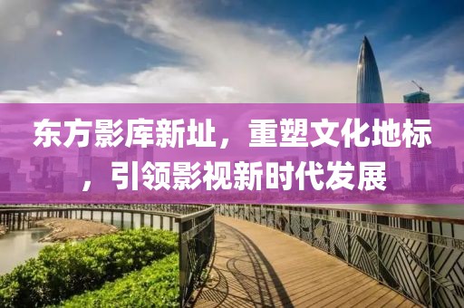 東方影庫新址，重塑文化地標(biāo)，引領(lǐng)影視新時(shí)代發(fā)展