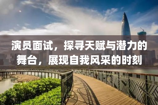 演員面試，探尋天賦與潛力的舞臺，展現(xiàn)自我風(fēng)采的時刻