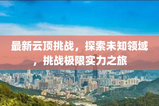 最新云頂挑戰(zhàn)，探索未知領(lǐng)域，挑戰(zhàn)極限實(shí)力之旅