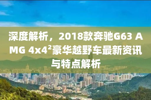 深度解析，2018款奔馳G63 AMG 4x42豪華越野車最新資訊與特點解析