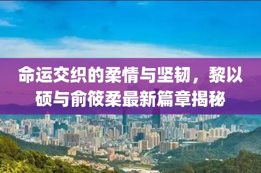 命運(yùn)交織的柔情與堅(jiān)韌，黎以碩與俞筱柔最新篇章揭秘