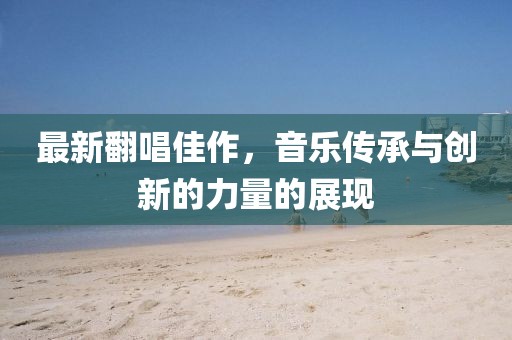 最新翻唱佳作，音樂(lè)傳承與創(chuàng)新的力量的展現(xiàn)