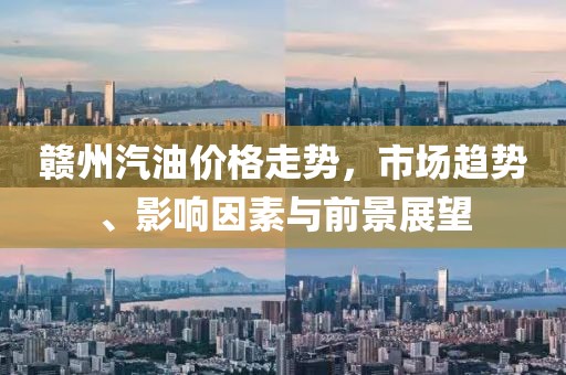 贛州汽油價(jià)格走勢，市場趨勢、影響因素與前景展望