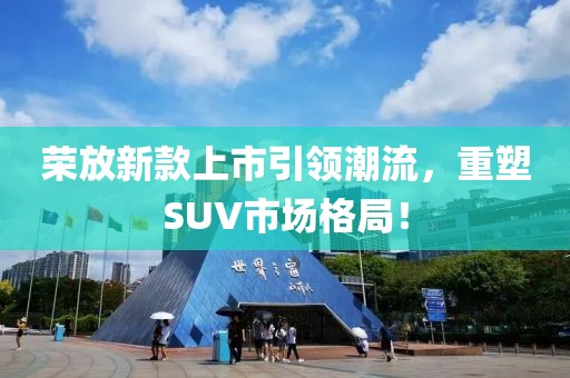 榮放新款上市引領(lǐng)潮流，重塑SUV市場格局！