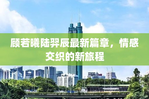 顧若曦陸羿辰最新篇章，情感交織的新旅程
