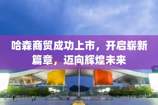 哈森商貿(mào)成功上市，開啟嶄新篇章，邁向輝煌未來(lái)