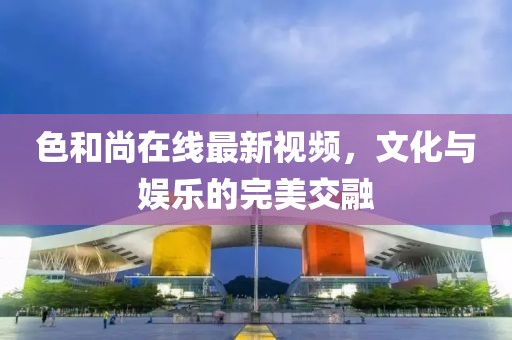 色和尚在線最新視頻，文化與娛樂的完美交融