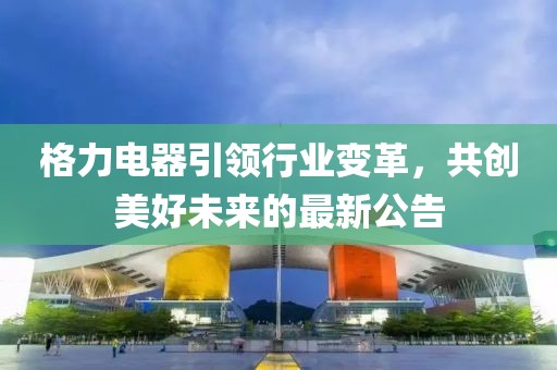 格力電器引領(lǐng)行業(yè)變革，共創(chuàng)美好未來的最新公告