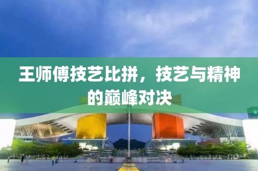 王師傅技藝比拼，技藝與精神的巔峰對決