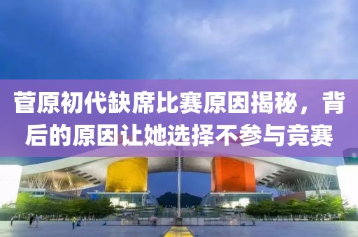 菅原初代缺席比賽原因揭秘，背后的原因讓她選擇不參與競(jìng)賽