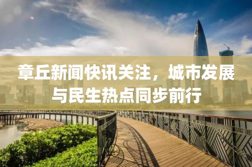 章丘新聞快訊關(guān)注，城市發(fā)展與民生熱點(diǎn)同步前行