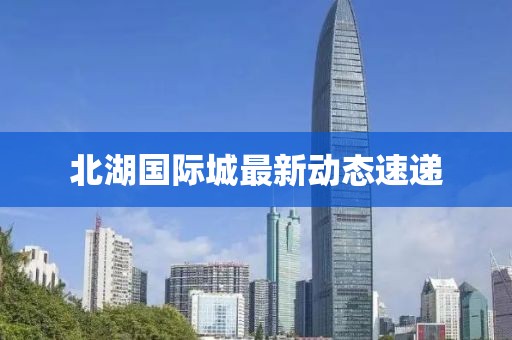 北湖國(guó)際城最新動(dòng)態(tài)速遞