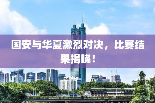 國(guó)安與華夏激烈對(duì)決，比賽結(jié)果揭曉！