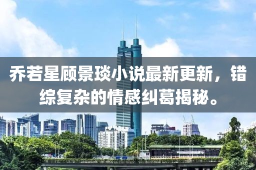 喬若星顧景琰小說(shuō)最新更新，錯(cuò)綜復(fù)雜的情感糾葛揭秘。
