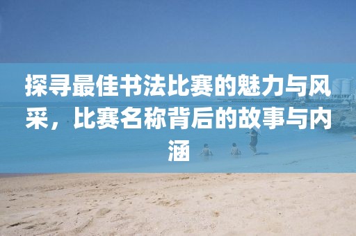 探尋最佳書法比賽的魅力與風(fēng)采，比賽名稱背后的故事與內(nèi)涵