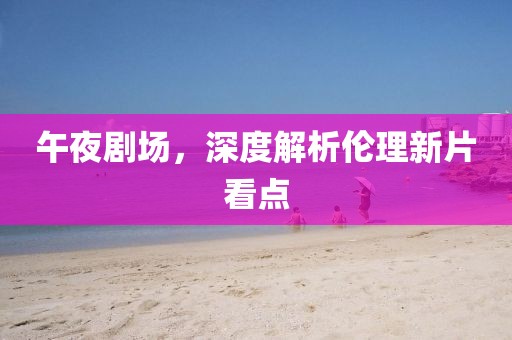 午夜劇場(chǎng)，深度解析倫理新片看點(diǎn)