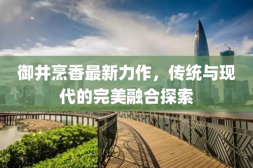 御井烹香最新力作，傳統(tǒng)與現(xiàn)代的完美融合探索