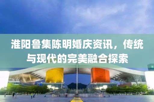 淮陽(yáng)魯集陳明婚慶資訊，傳統(tǒng)與現(xiàn)代的完美融合探索