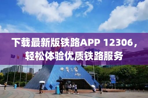 下載最新版鐵路APP 12306，輕松體驗優(yōu)質鐵路服務