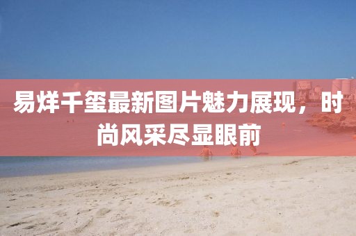 易烊千璽最新圖片魅力展現(xiàn)，時(shí)尚風(fēng)采盡顯眼前