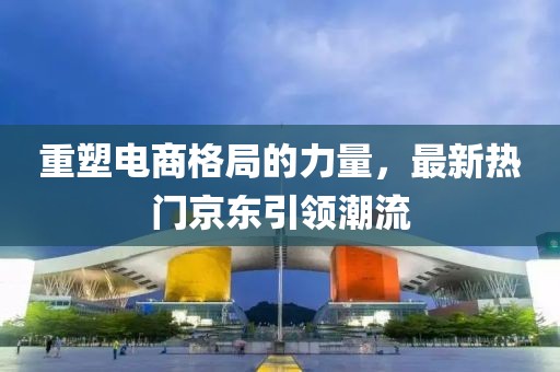重塑電商格局的力量，最新熱門京東引領(lǐng)潮流