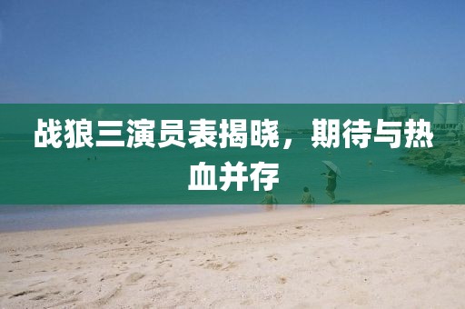 戰(zhàn)狼三演員表揭曉，期待與熱血并存