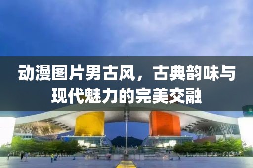 動(dòng)漫圖片男古風(fēng)，古典韻味與現(xiàn)代魅力的完美交融